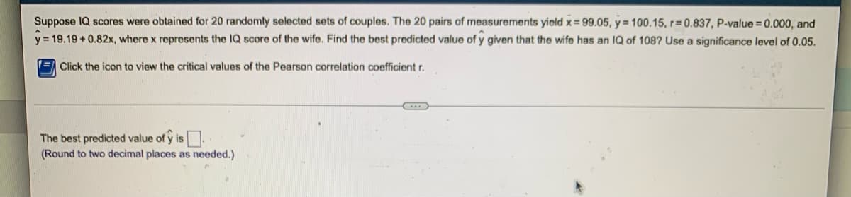 Suppose IQ scores were obtained for 20 randomly selected sets of couples. The 20 pairs of measurements yield x=99.05, y = 100.15, r=0.837, P-value = 0.000, and
y=19.19 +0.82x, where x represents the IQ score of the wife. Find the best predicted value of y given that the wife has an IQ of 108? Use a significance level of 0.05.
Click the icon to view the critical values of the Pearson correlation coefficient r.
...
The best predicted value of ŷ is.
(Round to two decimal places as needed.)