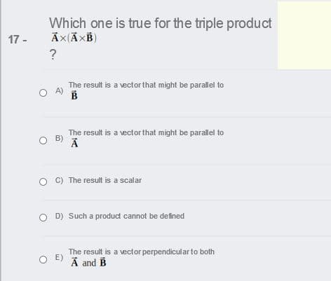 Which one is true for the triple product
17 -
?
The result is a vector that might be parallel to
A)
The result is a vector that might be parallel to
B)
C) The result is a scalar
O D) Such a product cannot be defined
The result is a vector perpendicular to both
E)
A and B
