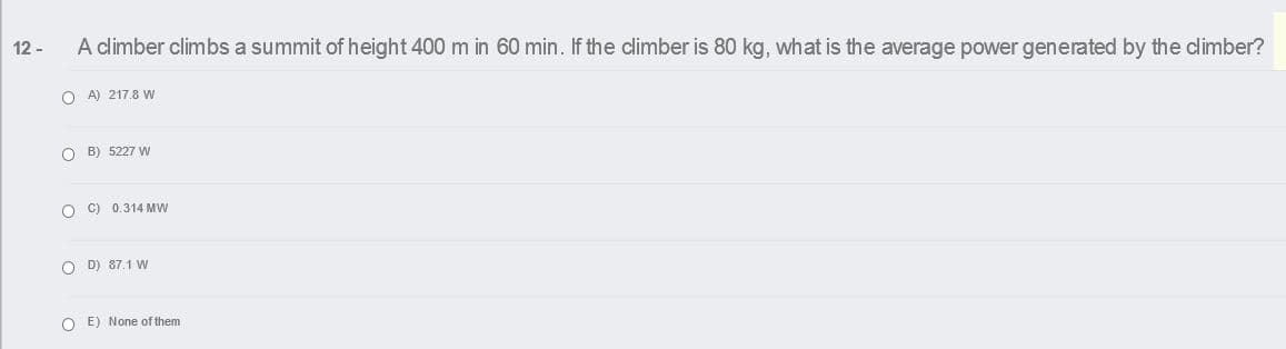 12 -
A climber climbs a summit of height 400 m in 60 min. If the climber is 80 kg, what is the average power generated by the climber?
O A) 217.8 w
O B) 5227 W
O C) 0.314 MW
O D) 87.1 W
O E) None of them
