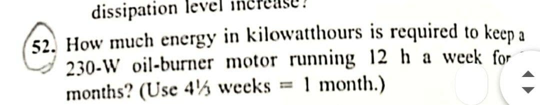 dissipation
52. How much energy in kilowatthours is required to keep a
230-W oil-burner motor running 12 h a week for
months? (Use 4½ weeks = 1
1 month.)
