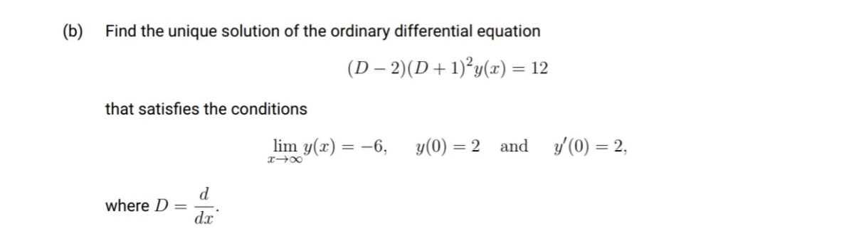 (b) Find the unique solution of the ordinary differential equation
(D – 2)(D+ 1)²y(x) = 12
that satisfies the conditions
lim y(x) = -6, y(0) = 2
and
y (0) = 2,
d
where D
dx
