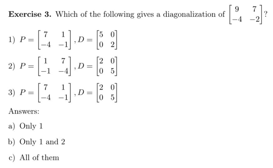9.
Exercise 3. Which of the following gives a diagonalization of
7
2
-
5 0
7
1) P =
-4
D
0 2
[2 0
2) P =||
1
Р —
-1
%3D
0 5
7
3) Р —
-4
1
,D=
0 5
Answers:
a) Only 1
b) Only 1 and 2
c) All of them
