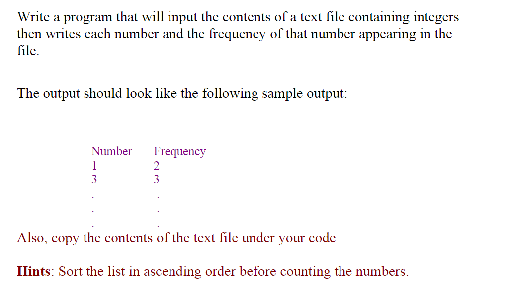 Write a program that will input the contents of a text file containing integers
then writes each number and the frequency of that number appearing in the
file.
The output should look like the following sample output:
Number
Frequency
1
2
3
3
Also, copy the contents of the text file under your code
Hints: Sort the list in ascending order before counting the numbers.
