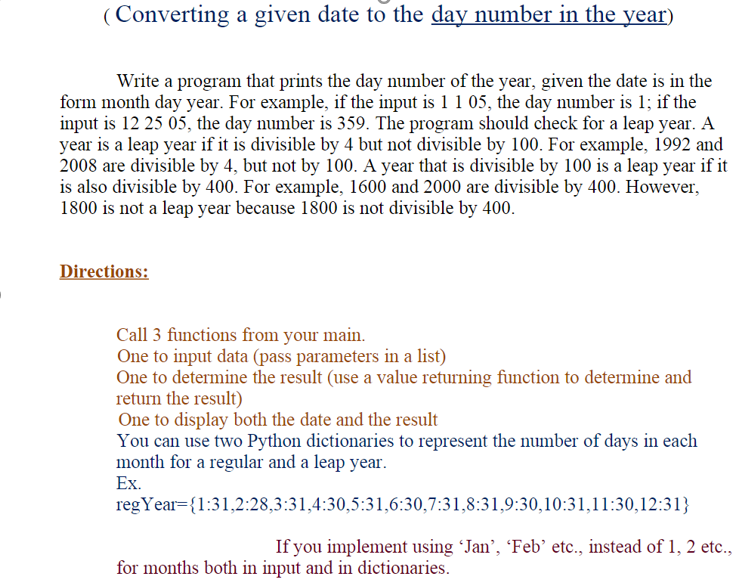 (Converting a given date to the day number in the year)
Write a program that prints the day number of the year, given the date is in the
form month day year. For example, if the input is 1 1 05, the day number is 1; if the
input is 12 25 05, the day number is 359. The program should check for a leap year. A
year is a leap year if it is divisible by 4 but not divisible by 100. For example, 1992 and
2008 are divisible by 4, but not by 100. A year that is divisible by 100 is a leap year if it
is also divisible by 400. For example, 1600 and 2000 are divisible by 400. However,
1800 is not a leap year because 1800 is not divisible by 400.
Directions:
Call 3 functions from your main.
One to input data (pass parameters in a list)
One to determine the result (use a value returning function to determine and
return the result)
One to display both the date and the result
You can use two Python dictionaries to represent the number of days in each
month for a regular and a leap year.
Ex.
regYear={1:31,2:28,3:31,4:30,5:31,6:30,7:31,8:31,9:30,10:31,11:30,12:31}
If you implement using Jan', 'Feb’ etc., instead of 1, 2 etc.,
for months both in input and in dictionaries.
