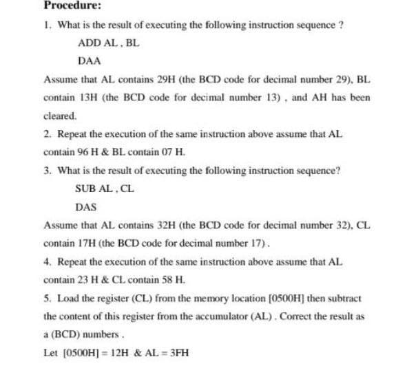 Procedure:
1. What is the result of executing the following instruction sequence ?
ADD AL, BL
DAA
Assume that AL contains 29H (the BCD code for decimal number 29), BL
contain 13H (the BCD code for decimal number 13). and AH has been
cleared.
2. Repeat the execution of the same instruction above assume that AL
contain 96 H & BLcontain 07 H.
3. What is the result of executing the following instruction sequence?
SUB AL, CL
DAS
Assume that AL contains 32H (the BCD code for decimal number 32), CL
contain 17H (the BCD code for decimal number 17).
4. Repeat the execution of the same instruction above assume that AL
contain 23 H & CL contain 58 H.
5. Load the register (CL) from the memory location [0500H] then subtract
the content of this register from the accumulator (AL). Corect the result as
a (BCD) numbers.
Let [0500H] = 12H & AL = 3FH
