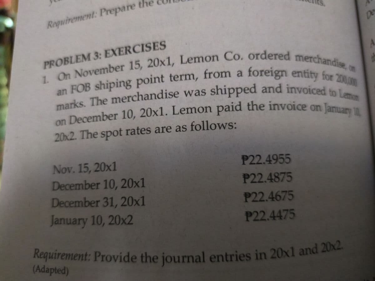 an FOB shiping point term, from a foreign entity for 200,00
Requirement: Provide the journal entries in 20x1 and 20x2.
on December 10, 20x1. Lemon paid the invoice on January 11,
marks. The merchandise was shipped and invoiced to Lemon
ts.
Requirement: Prepare the
De
PROBLEM 3: EXERCISES
1.
an FOB shiping point term, from a foreign entity on
marks, The merchandise was shipped and invoiced
on December 10, 20x1. Lemon paid the invoice on
Jam
20x2. The spot rates are as follows:
Nov. 15, 20x1
December 10, 20x1
December 31, 20x1
P22.4955
P22.4875
P22.4675
January 10, 20x2
P22.4475
(Adapted)
