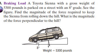 3. Braking Load A Toyota Sienna with a gross weight of
5300 pounds is parked on a street with an 8° grade. See the
figure. Find the magnitude of the force required to keep
the Sienna from rolling down the hill. What is the magnitude
of the force perpendicular to the hill?
8°
Weight = 5300 pounds
