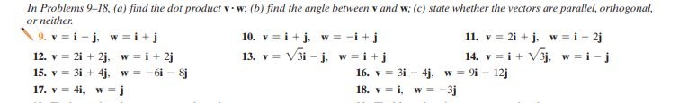 In Problems 9–18, (a) find the dot product v · w; (b) find the angle between v and w; (c) state whether the vectors are parallel, orthogonal,
or neither.
9. v = i - j, w = i +j
10. v = i +j. w = -i +j
11. v = 2i + j. w = i - 2j
14. v = i+ V3j, w = i - j
12. v = 2i + 2j. w = i + 2j
15. v = 31 + 4j, w = -6i - 8j
17. v = 4i, w = j
= i+j
16. v = 3i - 4j, w = 9i – 12j
18. v = i, w = -3j
13. v = V3i – j. w =
