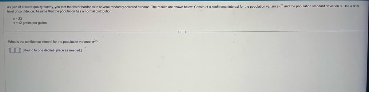 As part of a water quality survey, you test the water hardness in several randomly selected streams. The results are shown below. Construct a confidence interval for the population variance o² and the population standard deviation σ. Use a 90%
level of confidence. Assume that the population has a normal distribution.
n=23
s = 12 grains per gallon
What is the confidence interval for the population variance o²?
(Round to one decimal place as needed.)