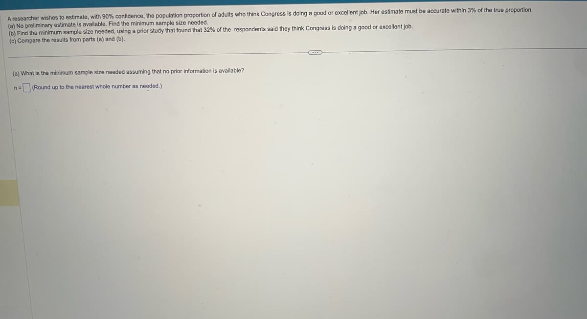 A researcher wishes to estimate, with 90% confidence, the population proportion of adults who think Congress is doing a good or excellent job. Her estimate must be accurate within 3% of the true proportion.
(a) No preliminary estimate is available. Find the minimum sample size needed.
(b) Find the minimum sample size needed, using a prior study that found that 32% of the respondents said they think Congress is doing a good or excellent job.
(c) Compare the results from parts (a) and (b).
(a) What is the minimum sample size needed assuming that no prior information is available?
n= (Round up to the nearest whole number as needed.)