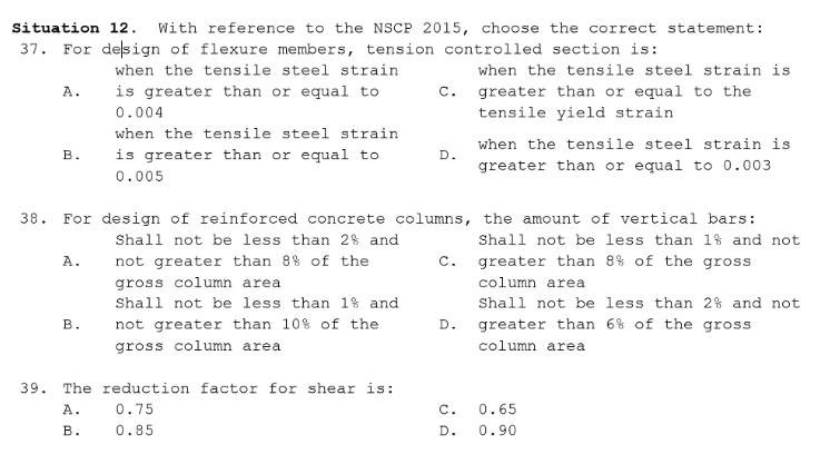 Situation 12. With reference to the NSCP 2015, choose the correct statement:
37. For delsign of flexure members, tension controlled section is:
when the tensile steel strain
when the tensile steel strain is
is greater than or equal to
greater than or equal to the
tensile yield strain
A.
С.
0.004
when the tensile steel strain
when the tensile steel strain is
is greater than or equal to
в.
D.
greater than or equal to 0.003
0.005
For design of reinforced concrete columns, the amount of vertical bars:
38.
Shall not be less than 2% and
Shall not be less than 1% and not
A.
not greater than 8% of the
c.
greater than 8% of the gross
gross column area
column area
Shall not be less than 1% and
Shall not be less than 2% and not
В.
not greater than 10% of the
D.
greater than 6% of the gross
gross column area
column area
39.
The reduction factor for shear is:
A.
0.75
c.
0.65
В.
0.85
D.
0.90
