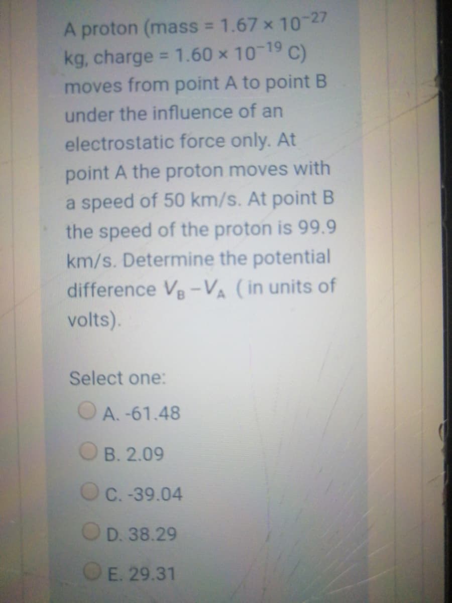 A proton (mass 1.67 x 10 27
kg, charge = 1.60 x 10 19 C)
moves from point A to point B
%3D
under the influence of an
electrostatic force only. At
point A the proton moves with
a speed of 50 km/s. At point B
the speed of the proton is 99.9
km/s. Determine the potential
difference V-VA (in units of
volts).
Select one:
OA. -61.48
O B. 2.09
O C. -39.04
OD. 38.29
OE. 29.31
