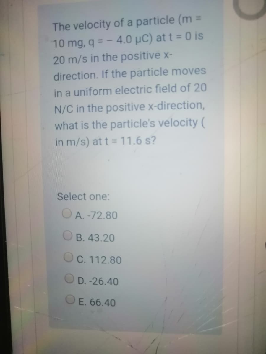 %3D
The velocity of a particle (m =
10 mg, q = - 4.0 µC) at t = 0 is
20 m/s in the positive x-
direction. If the particle moves
%3D
in a uniform electric field of 20
N/C in the positive x-direction,
what is the particle's velocity (
in m/s) at t = 11.6 s?
Select one:
O A. -72.80
OB. 43.20
O C. 112.80
D.-26.40
OE. 66.40
