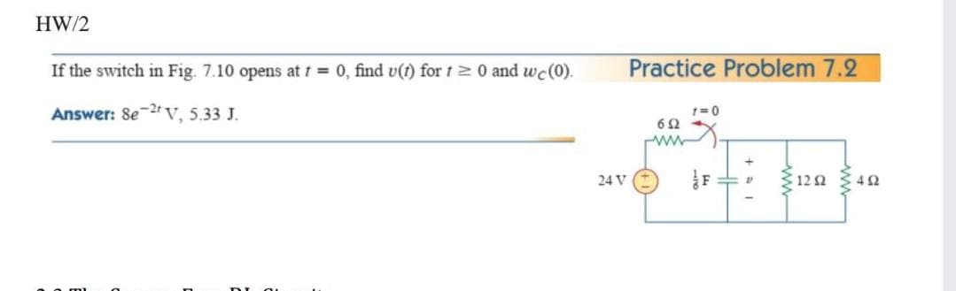 HW/2
If the switch in Fig. 7.10 opens at t = 0, find v(t) for t20 and wc(0).
Practice Problem 7.2
Answer: Se 2r v, 5.33 J.
1= 0
24 V
312 2
4Ω
