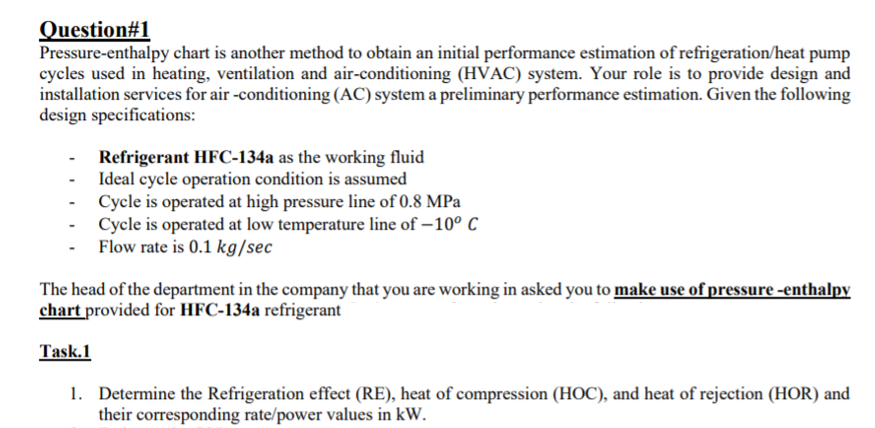Question#1
Pressure-enthalpy chart is another method to obtain an initial performance estimation of refrigeration/heat pump
cycles used in heating, ventilation and air-conditioning (HVAC) system. Your role is to provide design and
installation services for air -conditioning (AC) system a preliminary performance estimation. Given the following
design specifications:
Refrigerant HFC-134a as the working fluid
- Ideal cycle operation condition is assumed
- Cycle is operated at high pressure line of 0.8 MPa
- Cycle is operated at low temperature line of – 10° C
Flow rate is 0.1 kg/sec
The head of the department in the company that you are working in asked you to make use of pressure -enthalpy
chart provided for HFC-134a refrigerant
Task.1
1. Determine the Refrigeration effect (RE), heat of compression (HOC), and heat of rejection (HOR) and
their corresponding rate/power values in kW.
