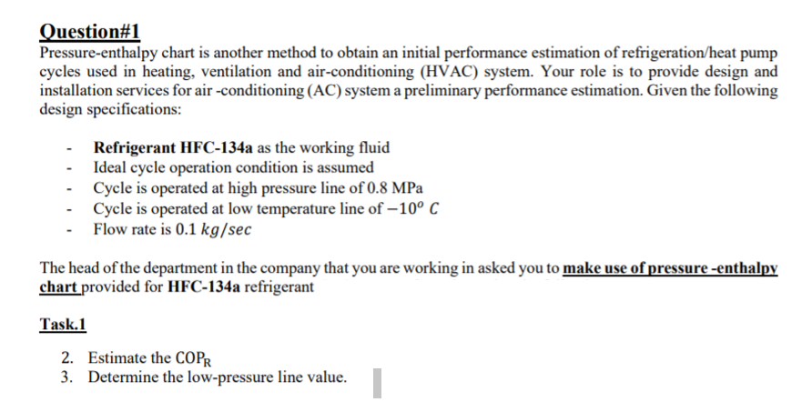 Question#1
Pressure-enthalpy chart is another method to obtain an initial performance estimation of refrigeration/heat pump
cycles used in heating, ventilation and air-conditioning (HVAC) system. Your role is to provide design and
installation services for air -conditioning (AC) system a preliminary performance estimation. Given the following
design specifications:
Refrigerant HFC-134a as the working fluid
- Ideal cycle operation condition is assumed
- Cycle is operated at high pressure line of 0.8 MPa
Cycle is operated at low temperature line of – 10° C
Flow rate is 0.1 kg/sec
The head of the department in the company that you are working in asked you to make use of pressure -enthalpy
chart provided for HFC-134a refrigerant
Task.1
2. Estimate the COPR
3. Determine the low-pressure line value.
