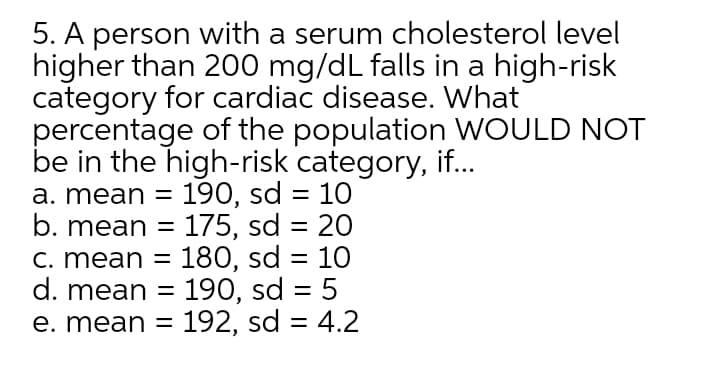 5. A person with a serum cholesterol level
higher than 200 mg/dL falls in a high-risk
category for cardiac disease. What
percentage of the population WOULD NOT
be in the high-risk category, if..
a. mean = 190, sd = 10
b. mean =
C. mean = 180, sd = 10
d. mean =
e. mean = 192, sd = 4.2
%3|
175, sd = 20
%3D
190, sd = 5
||
