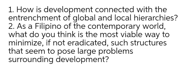 1. How is development connected with the
entrenchment of global and local hierarchies?
2. As a Filipino of the contemporary world,
what do you think is the most viable way to
minimize, if not eradicated, such structures
that seem to pose large problems
surrounding development?
