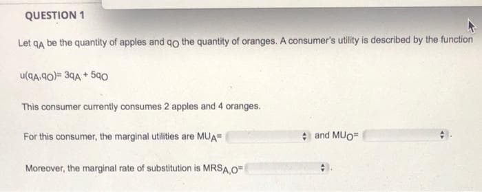 QUESTION 1
Let qa be the quantity of apples and qo the quantity of oranges. A consumer's utility is described by the function
u(qA.90)= 39A + 590
This consumer curently consumes 2 apples and 4 oranges.
For this consumer, the marginal utilities are MUA=
and MUO=
Moreover, the marginal rate of substitution is MRSA O=
