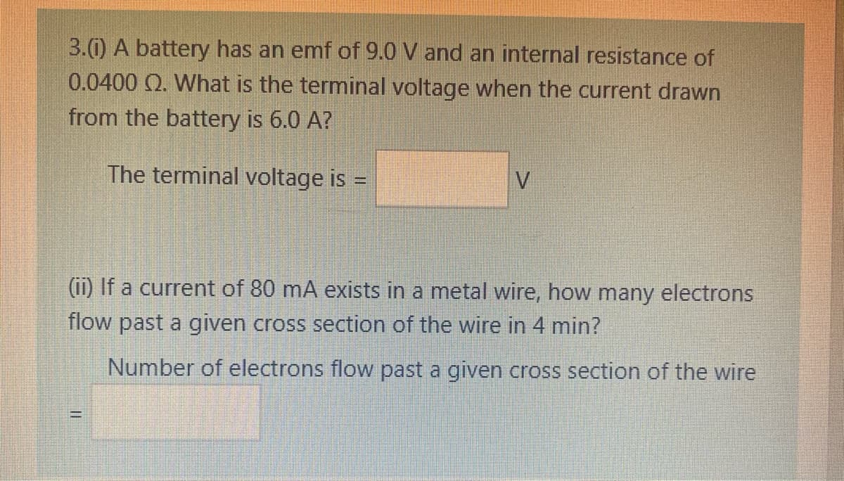 3.0 A battery has an emf of 9.0 V and an internal resistance of
0.0400 Q. What is the terminal voltage when the current drawn
from the battery is 6.0 A?
The terminal voltage is =
V.
(ii) If a current of 80 mA exists in a metal wire, how many electrons
flow past a given cross section of the wire
4 min?
Number of electrons flow past a given cross section of the wire
