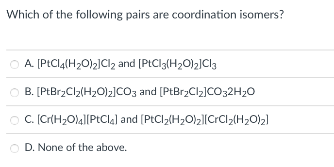 Which of the following pairs are coordination isomers?
A. [PtCl4(H2O)2]Cl2 and [PtCl3(H2O)2]Cl3
O B. [PtBr2Cl2(H20)2]CO3 and [PtBr2Cl2]CO32H2O
O C. [Cr(H2O)4][PtCl4] and [PtCl2(H2O)2][CrCl2(H2O)2]
D. None of the above.
