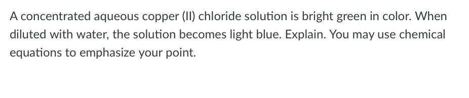 A concentrated aqueous copper (II) chloride solution is bright green in color. When
diluted with water, the solution becomes light blue. Explain. You may use chemical
equations to emphasize your point.
