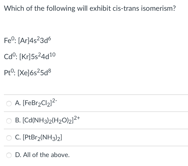 Which of the following will exhibit cis-trans isomerism?
Fe°: [Ar]4s?3d6
Cdº: [Kr]5s²4d10
Pt0: [Xe]ós²5d®
O A. [FeBr2Cl2]2
O B. [Cd(NH3)2(H20)2]2+
O C. [PtBr2(NH3)2]
O D. All of the above.
