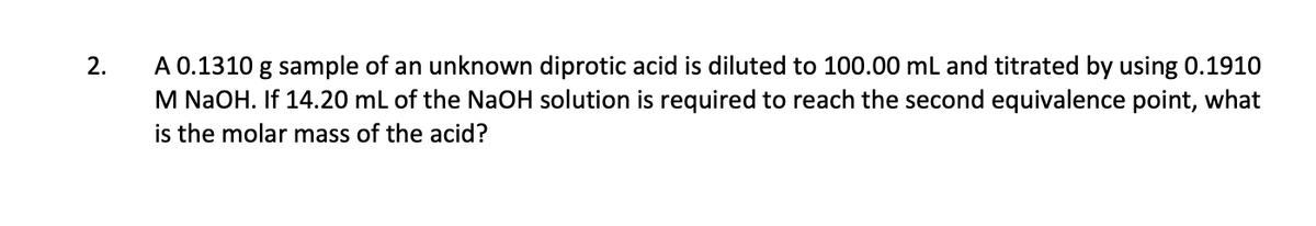 A 0.1310 g sample of an unknown diprotic acid is diluted to 100.00 mL and titrated by using 0.1910
M NaOH. If 14.20 ml of the NaOH solution is required to reach the second equivalence point, what
is the molar mass of the acid?
2.
