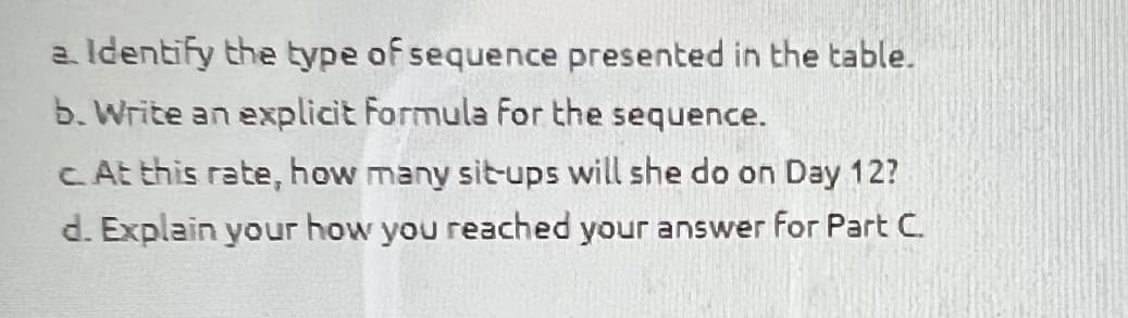 a. Identify the type of sequence presented in the table.
b. Write an explicit Formula For the sequence.
c. At this rate, how many sit-ups will she do on Day 12?
d. Explain your how you reached your answer for Part C.