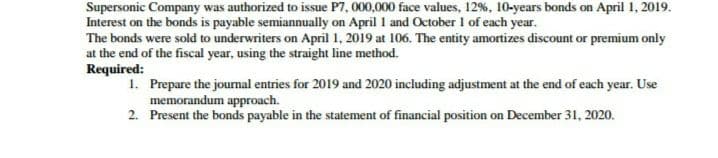 Supersonic Company was authorized to issue P7, 000,000 face values, 12%, 10-years bonds on April 1, 2019.
Interest on the bonds is payable semiannually on April I and October I of each year.
The bonds were sold to underwriters on April 1, 2019 at 106. The entity amortizes discount or premium only
at the end of the fiscal year, using the straight line method.
Required:
1. Prepare the jourmal entries for 2019 and 2020 including adjustment at the end of each year. Use
memorandum approach.
2. Present the bonds payable in the statement of financial position on December 31, 2020.
