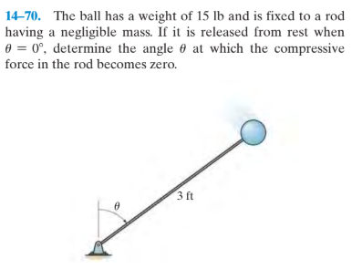 14-70. The ball has a weight of 15 lb and is fixed to a rod
having a negligible mass. If it is released from rest when
0 = 0°, determine the angle at which the compressive
force in the rod becomes zero.
3 ft
