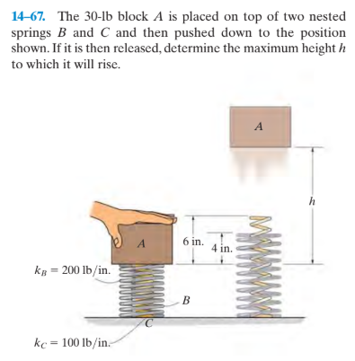 14-67. The 30-lb block A is placed on top of two nested
springs B and C and then pushed down to the position
shown. If it is then released, determine the maximum height h
to which it will rise.
6 in.
4 in.
kB = 200 lb/in.
B
kc = 100 lb/in.
