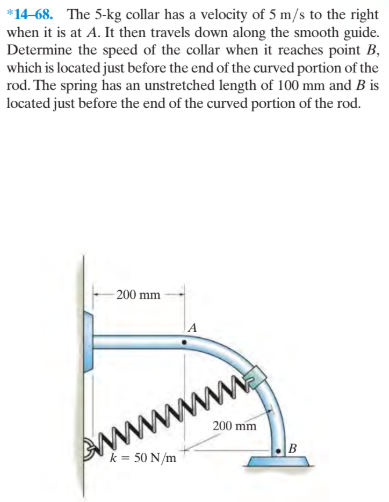 *14-68. The 5-kg collar has a velocity of 5 m/s to the right
when it is at A. It then travels down along the smooth guide.
Determine the speed of the collar when it reaches point B,
which is located just before the end of the curved portion of the
rod. The spring has an unstretched length of 100 mm and B is
located just before the end of the curved portion of the rod.
200 mm
200 mm
k = 50 N/m
