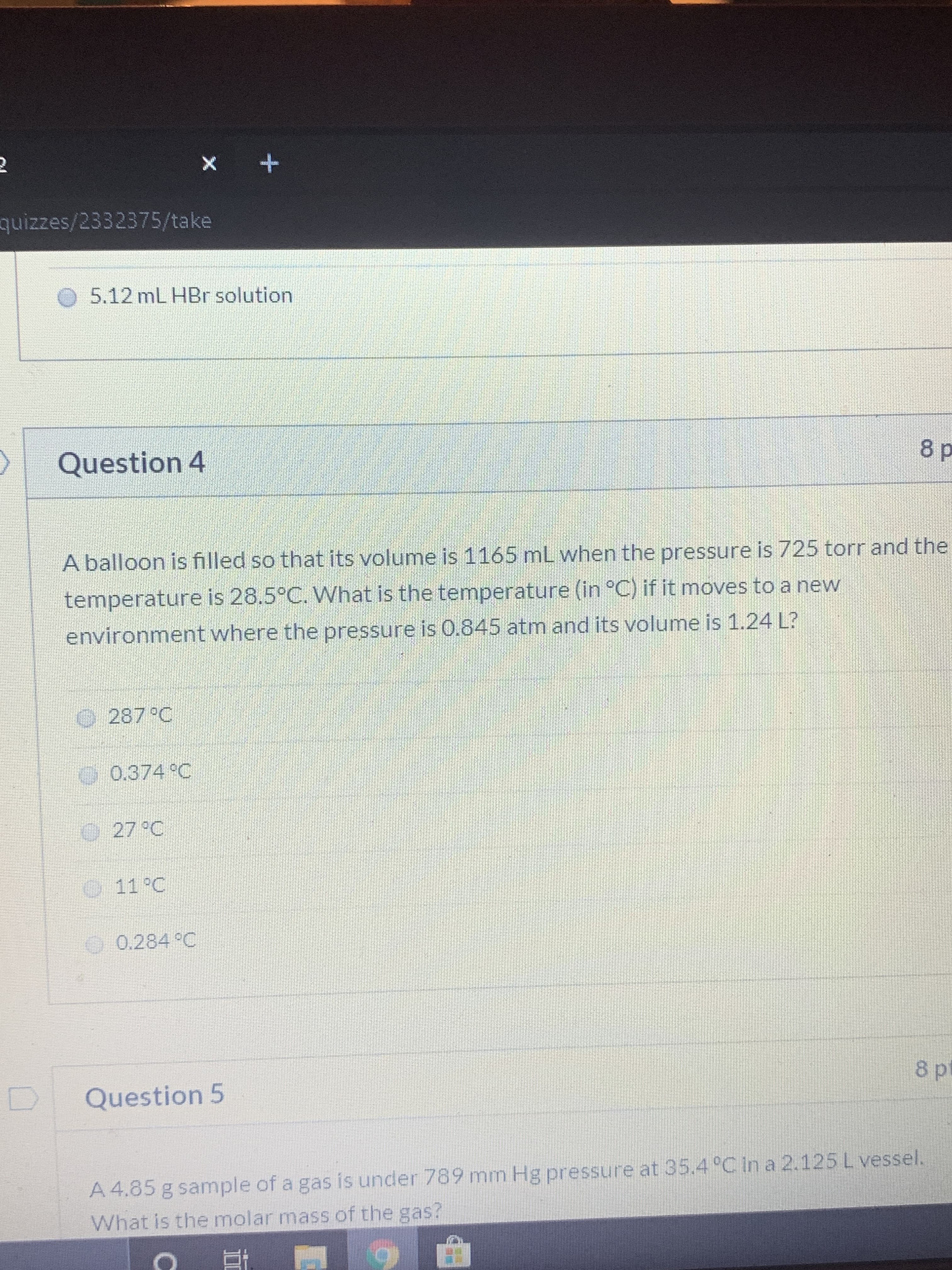 quizzes/2332375/take
O 5.12 mL HBr solution
Question 4
8 p
A balloon is filled so that its volume is 1165 mL when the pressure is 725 torr and the
temperature is 28.5°C. What is the temperature (in °C) if it moves to a new
environment where the pressure is 0.845 atm and its volume is 1.24 L?
O287 °C
.0.374 C
27 °C
0
11°C
O 0.284 °C
8p
Question 5
A 4.85 g sample of a gas is under 789 mm Hg pressure at 35.4 °C in a 2.125 L vessel.
What is the molar mass of the gas?
