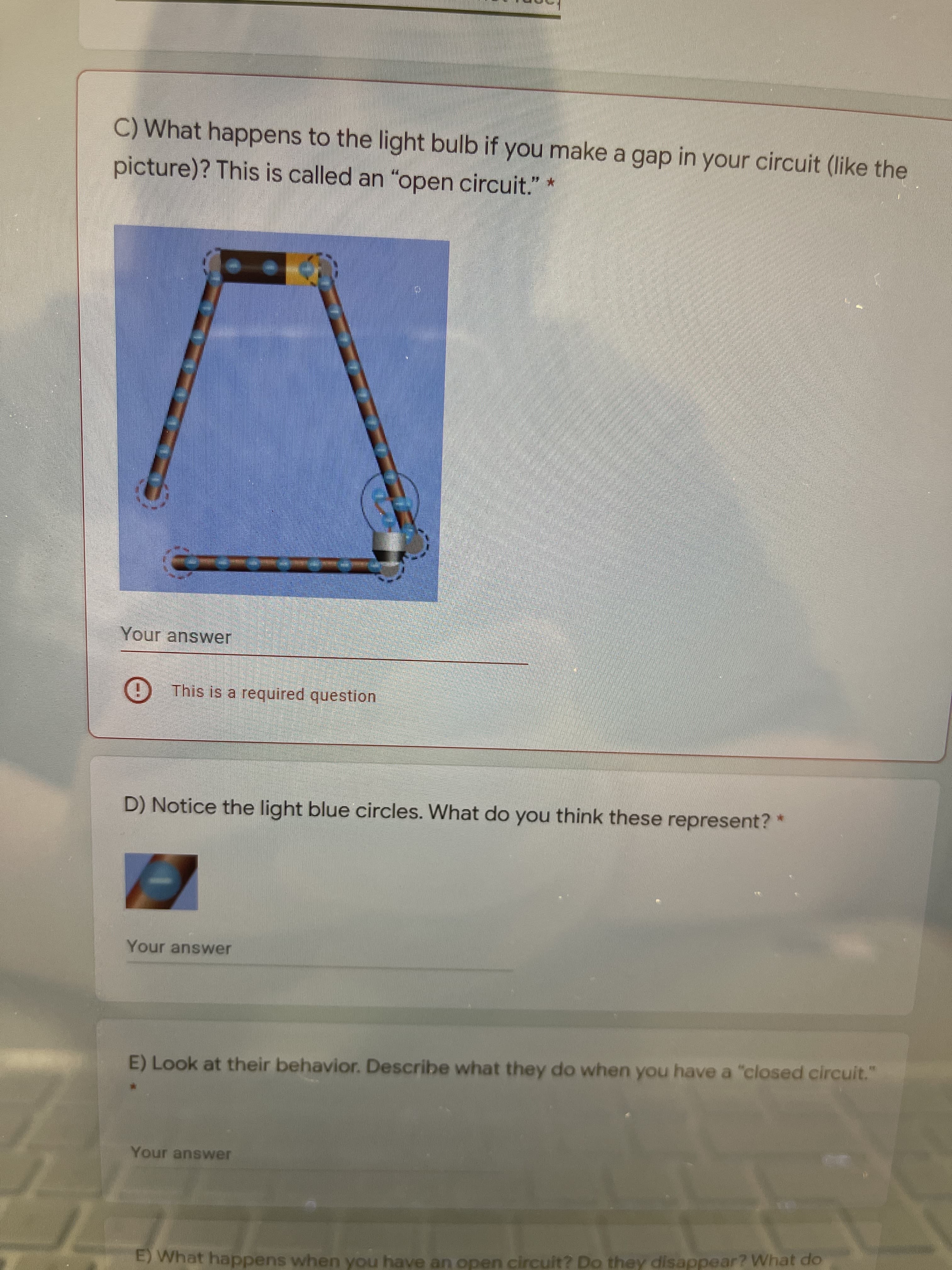 C) What happens to the light bulb if you make a gap in your circuit (like the
picture)? This is called an "open circuit." *
Your answer
) This is a required question
D) Notice the light blue circles. What do you think these represent?
Your answer
E) Look at their behavior. Describe what they do when you have a "closed circuit."
Your answer
E) What happens when you have an open circuit? Do they disappear? What do
