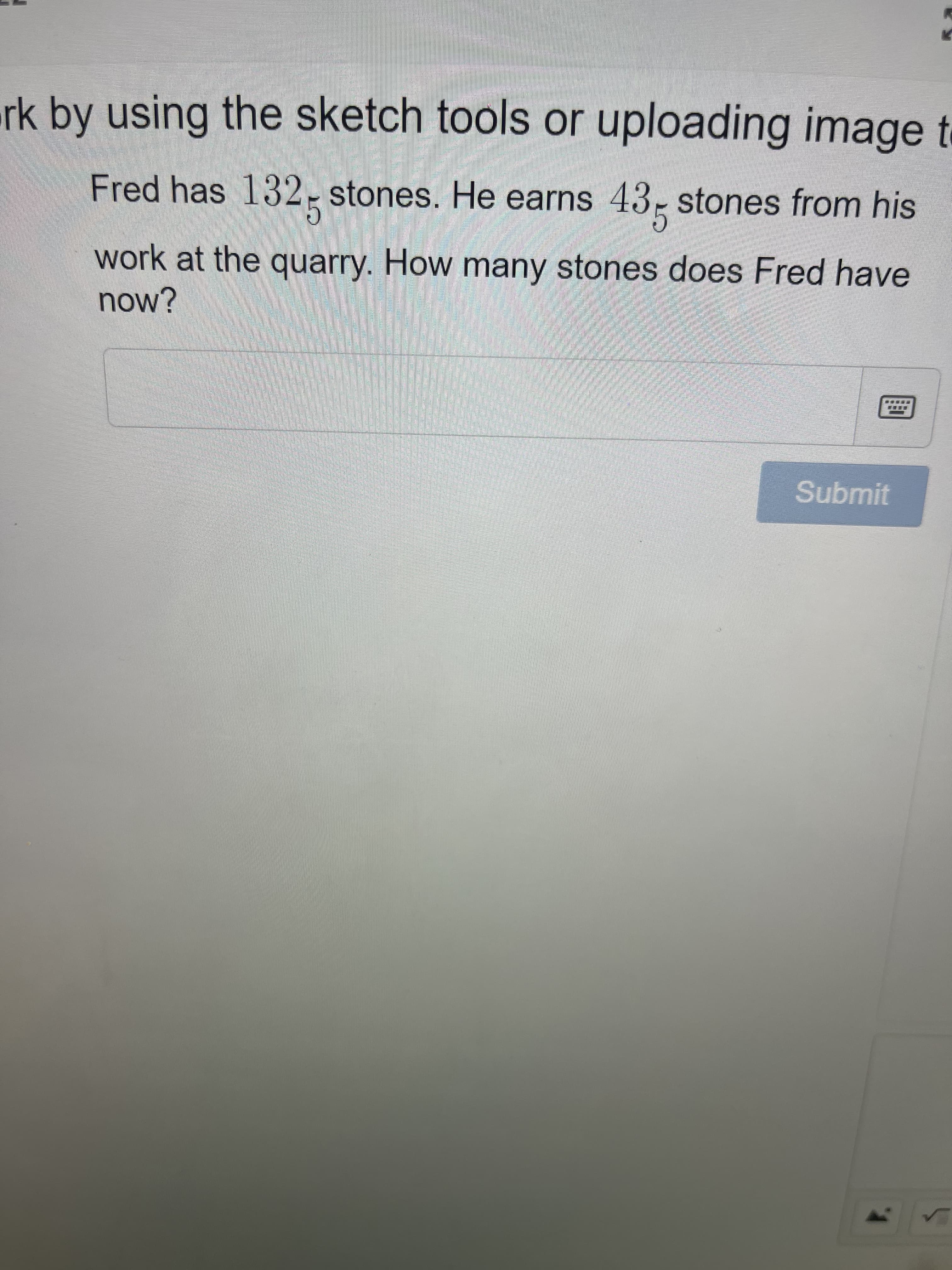 rk by using the sketch tools or uploading image t
Fred has 132-stones. He earns 43- stones from his
work at the quarry. How many stones does Fred have
now?
Submit
1