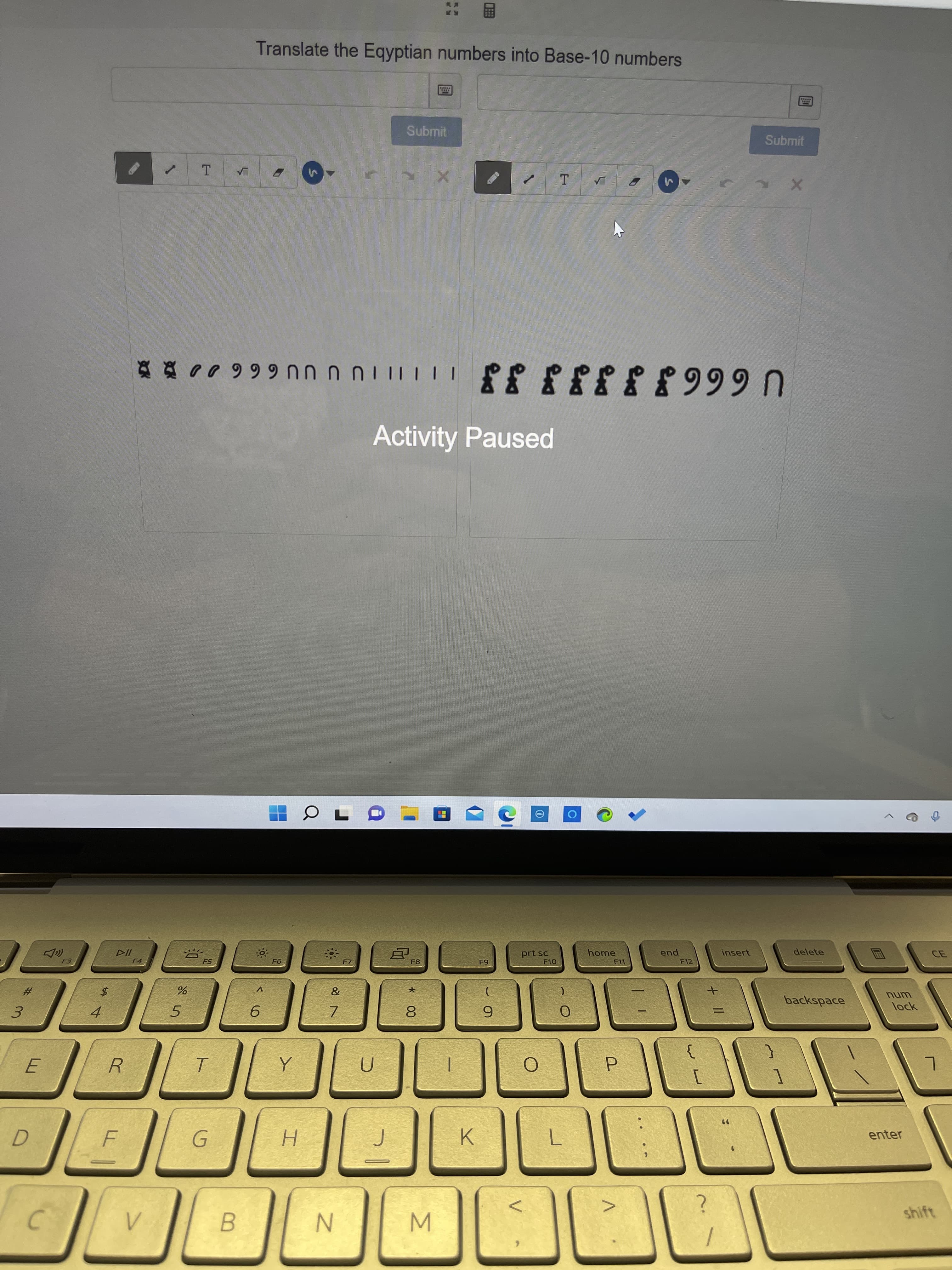 Translate the Egyptian numbers into Base-10 numbers
Submit
Submit
T.
Activity Paused
U6663JJJJ JJ IIITU U UU 66600
F4.
F5
23
F7
$4
F8
3.
prt sc
V
home
4.
5.
pua
F12
F11
insert
9.
delete
7.
8.
6.
backspace
%3D
unu
lock
P.
K.
enter
B.
