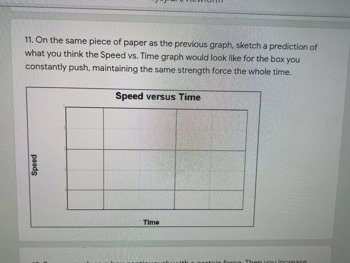 11. On the same piece of paper as the previous graph, sketch a prediction of
what you think the Speed vs. Time graph would look like for the box you
constantly push, maintaining the same strength force the whole time.
Speed versus Time
Time
with ecertain for e Then vou in crease
paads
