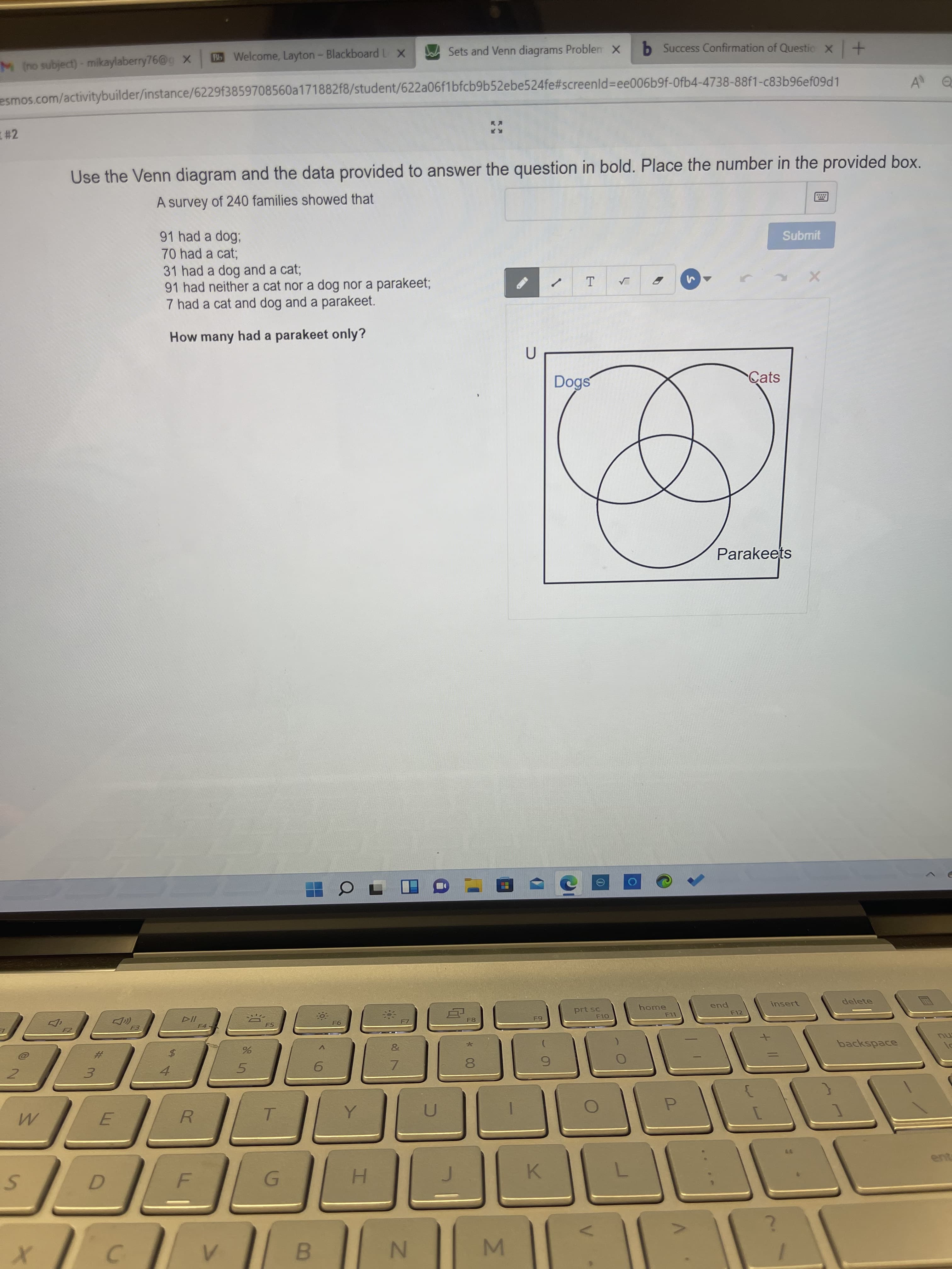 Σ
M (no subject)- mikaylaberry76@g x
BWelcome, Layton- Blackboard L x
Sets and Venn diagrams Problen X
b Success Confirmation of Questic x+
esmos.com/activitybuilder/instance/6229f3859708560a171882f8/student/622a06f1bfcb9b52ebe524fe#screenld%3Dee006b9f-0fb4-4738-88f1-c83b96ef09d1
# 2
Use the Venn diagram and the data provided to answer the question in bold. Place the number in the provided box.
A survey of 240 families showed that
91 had a dog;
70had a cat;
Submit
31 had a dog and a cat;
91 had neither a cat nor a dog nor a parakeet;
7 had a cat and dog and a parakeet.
How many had a parakeet only?
Dogs
Cats
Parakeets
prt sc
home
insert
delete
F5
F8
F12
backspace
mu
4
5.
7.
3.
R.
P.
T.
ent
H.
K.
C.
B.
N.
