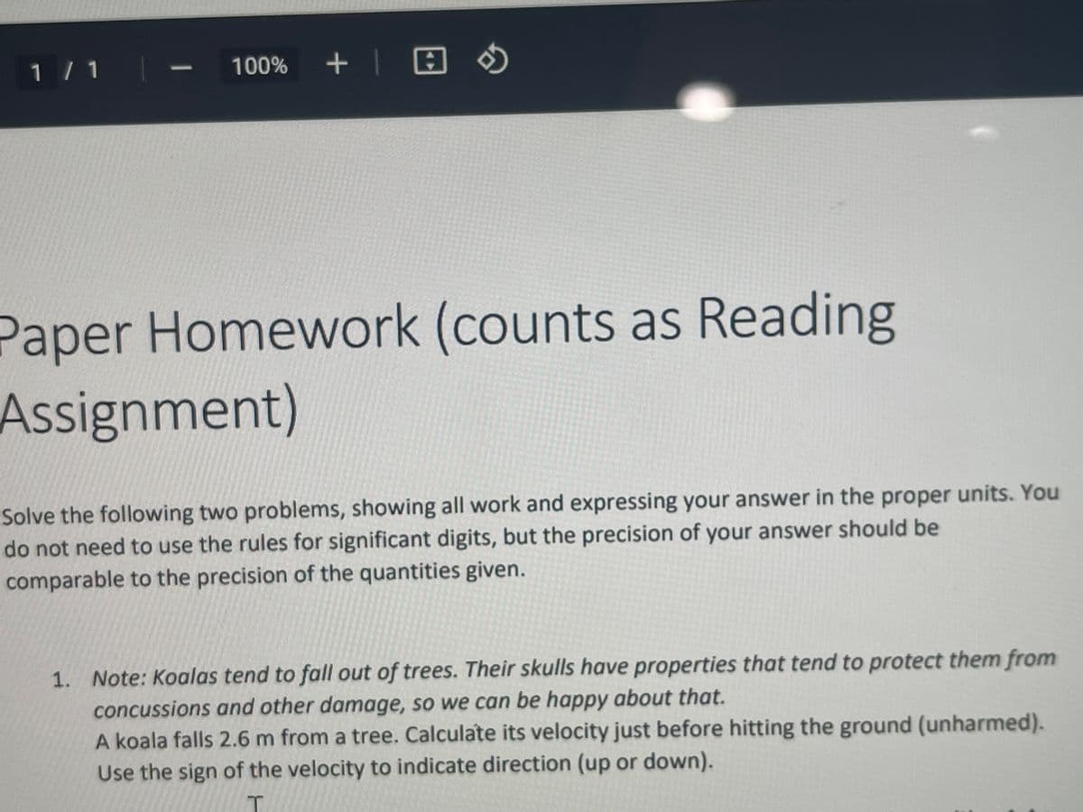 1 / 1|.
100% +| E
-
Paper Homework (counts as Reading
Assignment)
Рар
Solve the following two problems, showing all work and expressing your answer in the proper units. You
do not need to use the rules for significant digits, but the precision of your answer should be
comparable to the precision of the quantities given.
1. Note: Koalas tend to fall out of trees. Their skulls have properties that tend to protect them from
concussions and other damage, so we can be happy about that.
A koala falls 2.6 m from a tree. Calculate its velocity just before hitting the ground (unharmed).
Use the sign of the velocity to indicate direction (up or down).
