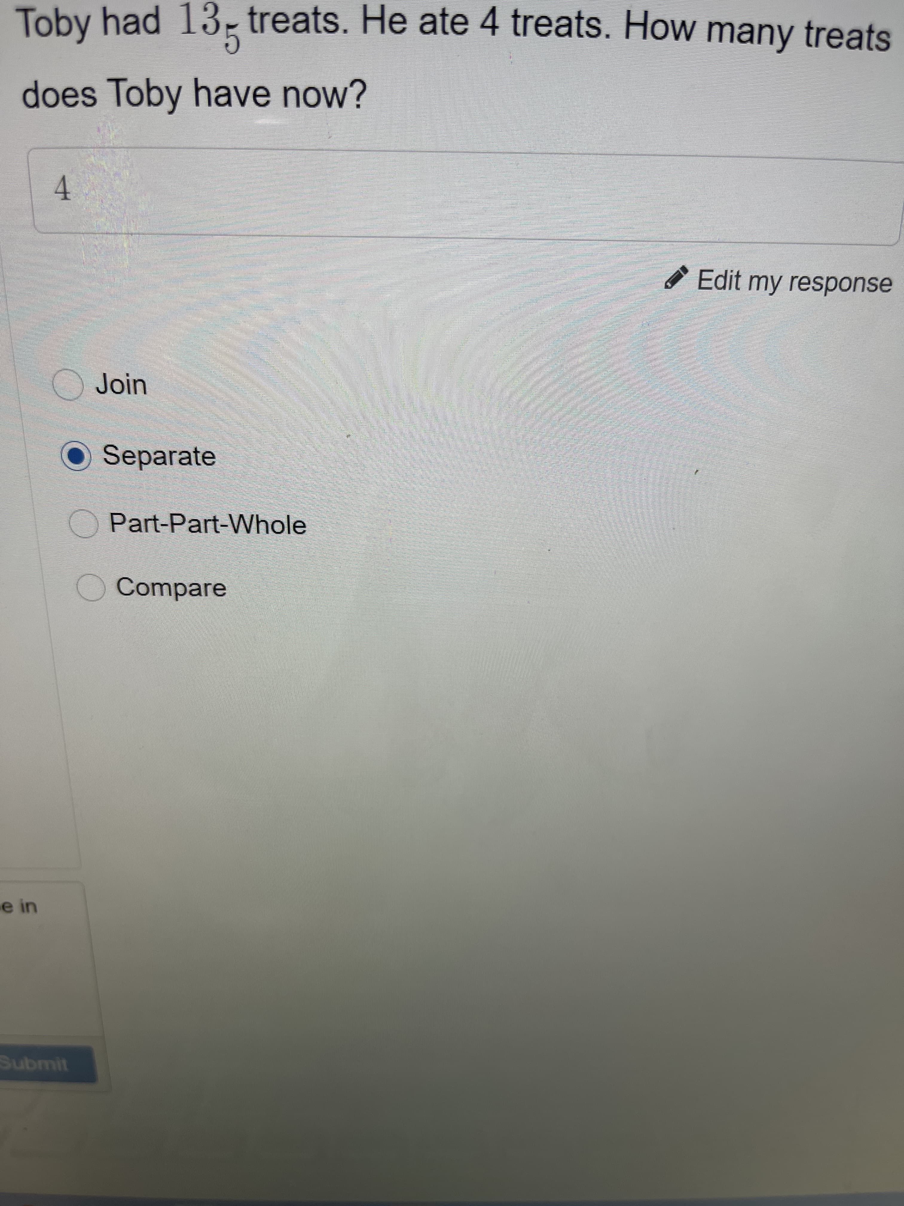 4.
Toby had 13- treats. He ate 4 treats. How many treats
does Toby have now?
Edit my response
Join
O Separate
Part-Part-Whole
O Compare
e in
Submit
