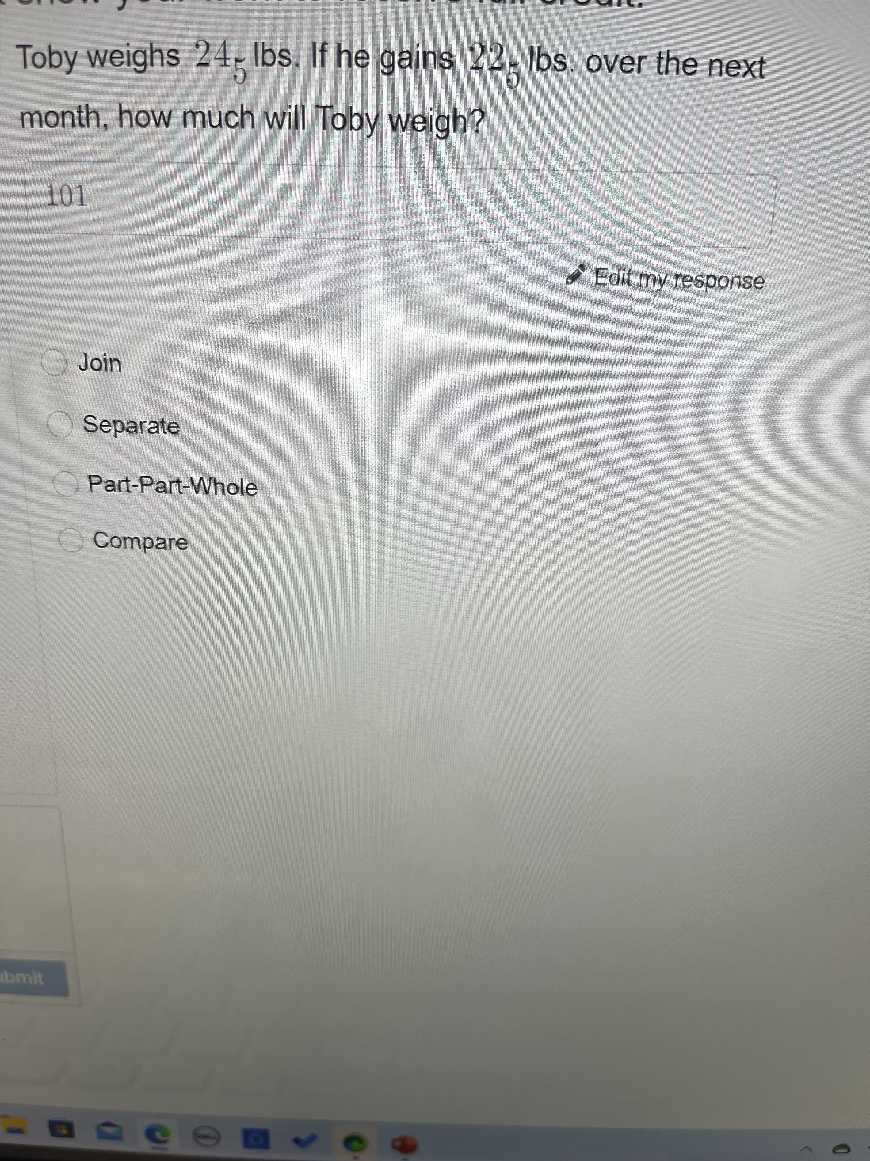 Toby weighs 24; Ibs. If he gains 22- Ibs. over the next
month, how much will Toby weigh?
Edit my response
OJoin
Separate
OPart-Part-Whole
O Compare
abmit
50
