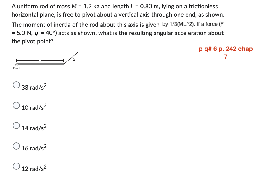 A uniform rod of mass M = 1.2 kg and length L = 0.80 m, lying on a frictionless
horizontal plane, is free to pivot about a vertical axis through one end, as shown.
The moment of inertia of the rod about this axis is given by 1/3(ML^2). If a force (F
= 5.0 N, q = 40°) acts as shown, what is the resulting angular acceleration about
the pivot point?
K
Pivot
33 rad/s²
O 10 rad/s²
14 rad/s²
16 rad/s²
O 12 rad/s²
p q# 6 p. 242 chap
7