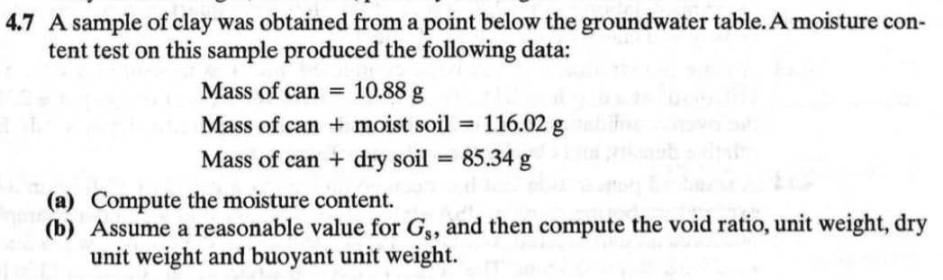4.7 A sample of clay was obtained from a point below the groundwater table. A moisture con-
tent test on this sample produced the following data:
Mass of can 10.88 g
Mass of can + moist soil
Mass of can + dry soil
=
=
116.02 g
85.34 g
(a) Compute the moisture content.
(b) Assume a reasonable value for Gs, and then compute the void ratio, unit weight, dry
unit weight and buoyant unit weight.