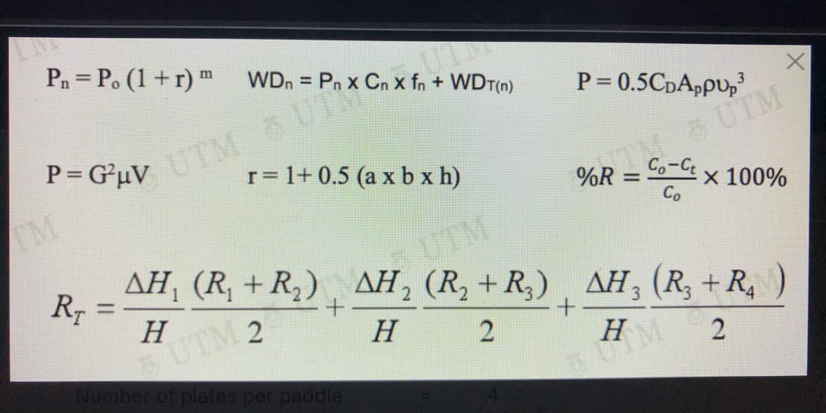 Pn = Po (1+r) m
WDn = Pn x Cn x fn + WDT(n)
UTM & UTRO
r= 1+ 0.5 (a x b x h)
%3D
P= 0.5CDA,PU,
P= G*uV
UTM
%R
Co-C
IM
%3D
x 100%
Co
UTM
AH, (R, +R,) , AH, (R, + R,) , AH (R; + R,
%3D
H
5 UTM 2
Number of plates per paddle
H
2
H
