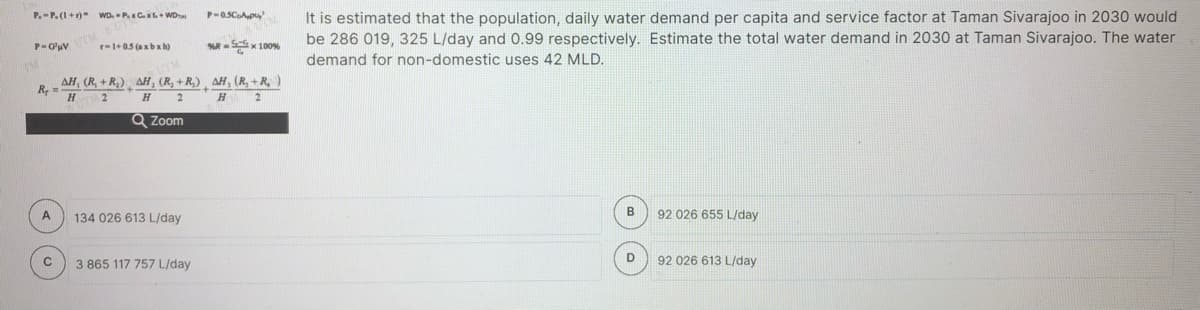 It is estimated that the population, daily water demand per capita and service factor at Taman Sivarajoo in 2030 would
be 286 019, 325 L/day and 0.99 respectively. Estimate the total water demand in 2030 at Taman Sivarajoo. The water
P.-P. (1+r)" WD. P.x Cx+ WDr
r-1+0.5 (axbx h)
KR-Sx 100%
demand for non-domestic uses 42 MLD.
AH, (R, + R,) AH, (R, +R,) ¸ AH, (R, +R,)
R
2
H
Q Zoom
A
134 026 613 L/day
92 026 655 L/day
3 865 117 757 L/day
D
92 026 613 L/day
