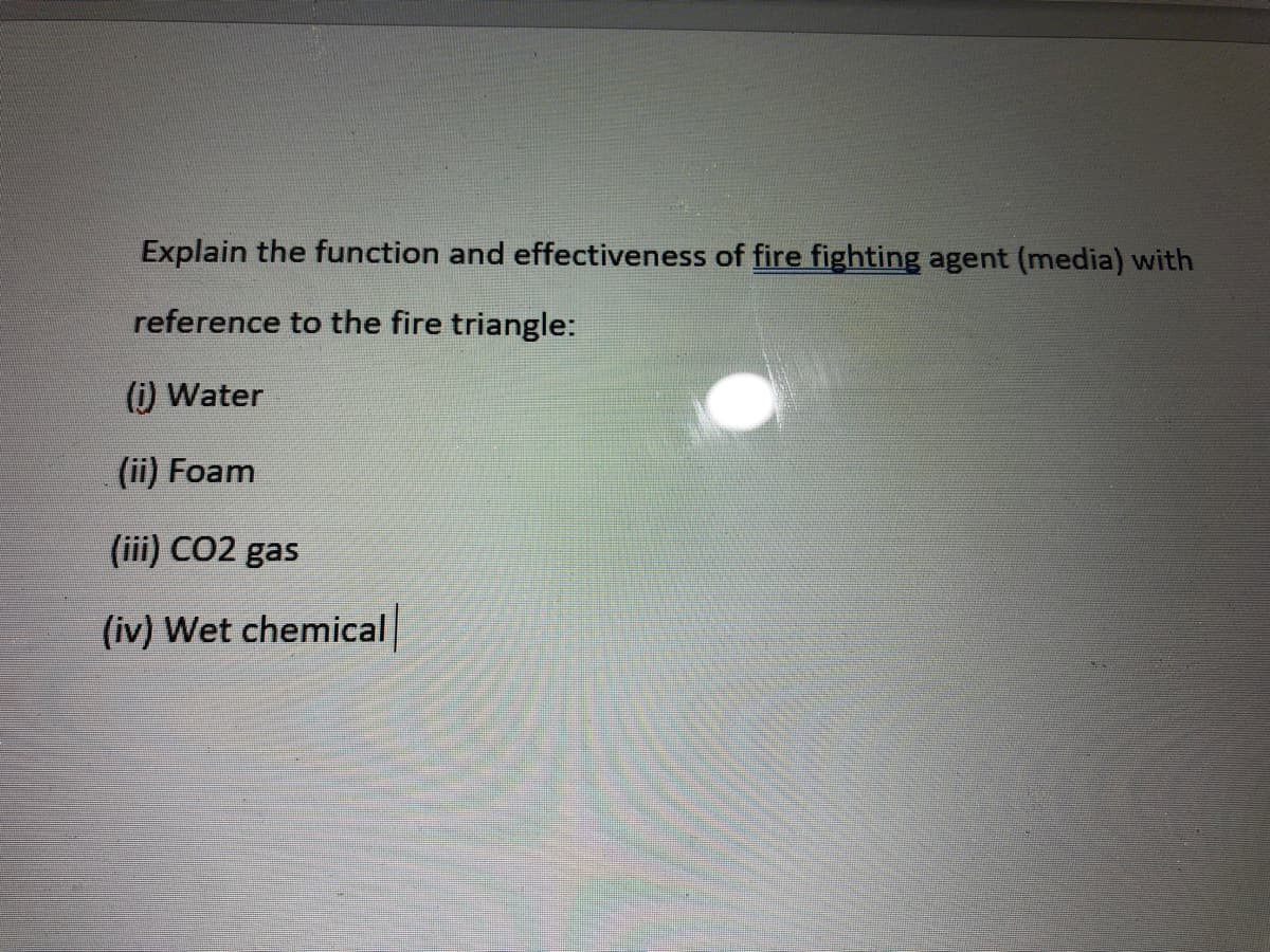 Explain the function and effectiveness of fire fighting agent (media) with
reference to the fire triangle:
(i) Water
(ii) Foam
(iii) CO2 gas
(iv) Wet chemical
