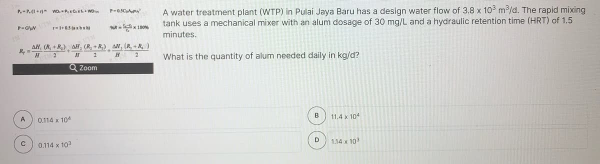 P.-P. (1+1) WD. P.Cx + WDe
P-0.5CoApu,
TM
r-1+0.5 (axb x h)
A water treatment plant (WTP) in Pulai Jaya Baru has a design water flow of 3.8 x 103 m3/d. The rapid mixing
tank uses a mechanical mixer with an alum dosage of 30 mg/L and a hydraulic retention time (HRT) of 1.5
P-G'uV
R - Sx 100%
minutes.
AH, (R, +R,) AH, (R, + R,) ¸ AH, (R, + R, )
R, =
H
H
What is the quantity of alum needed daily in kg/d?
Q Zoom
A
0.114 x 104
B
11.4 x 104
0.114 x 103
D
1.14 x 103
