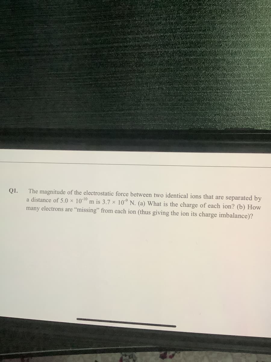 The magnitude of the electrostatic force between two identical ions that are separated by
a distance of 5.0 × 10-10 m is 3.7 × 10° N. (a) What is the charge of each ion? (b) How
Q1.
many electrons are "missing" from each ion (thus giving the ion its charge imbalance)?
