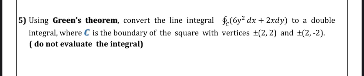 5) Using Green's theorem, convert the line integral f.(6y? dx + 2xdy) to a double
integral, where C is the boundary of the square with vertices ±(2, 2) and ±(2, -2).
( do not evaluate the integral)
